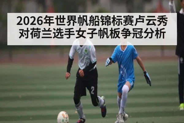 2026年世界帆船锦标赛卢云秀对荷兰选手女子帆板争冠分析